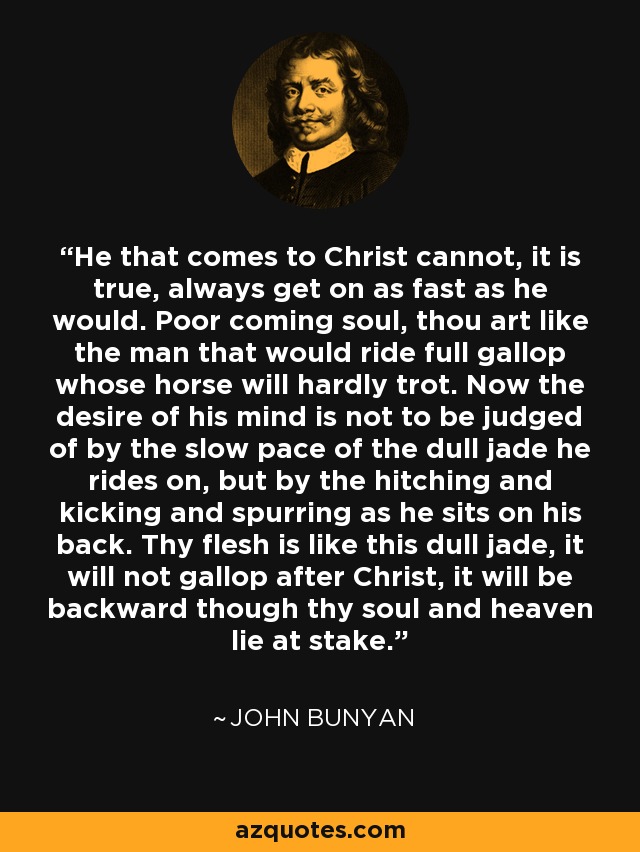 He that comes to Christ cannot, it is true, always get on as fast as he would. Poor coming soul, thou art like the man that would ride full gallop whose horse will hardly trot. Now the desire of his mind is not to be judged of by the slow pace of the dull jade he rides on, but by the hitching and kicking and spurring as he sits on his back. Thy flesh is like this dull jade, it will not gallop after Christ, it will be backward though thy soul and heaven lie at stake. - John Bunyan