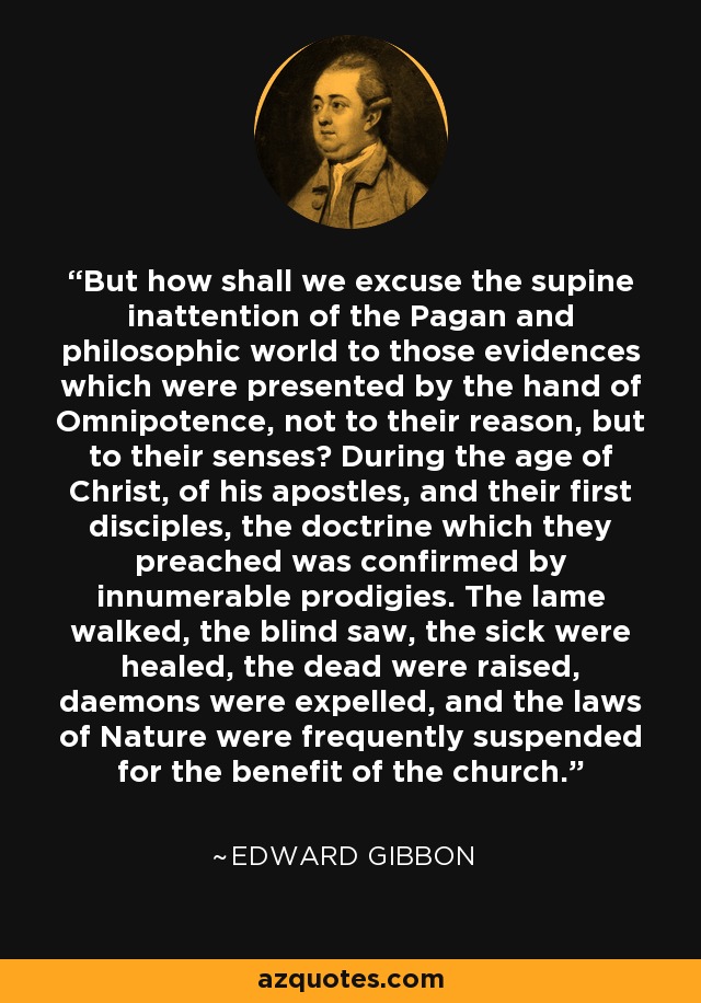 But how shall we excuse the supine inattention of the Pagan and philosophic world to those evidences which were presented by the hand of Omnipotence, not to their reason, but to their senses? During the age of Christ, of his apostles, and their first disciples, the doctrine which they preached was confirmed by innumerable prodigies. The lame walked, the blind saw, the sick were healed, the dead were raised, daemons were expelled, and the laws of Nature were frequently suspended for the benefit of the church. - Edward Gibbon