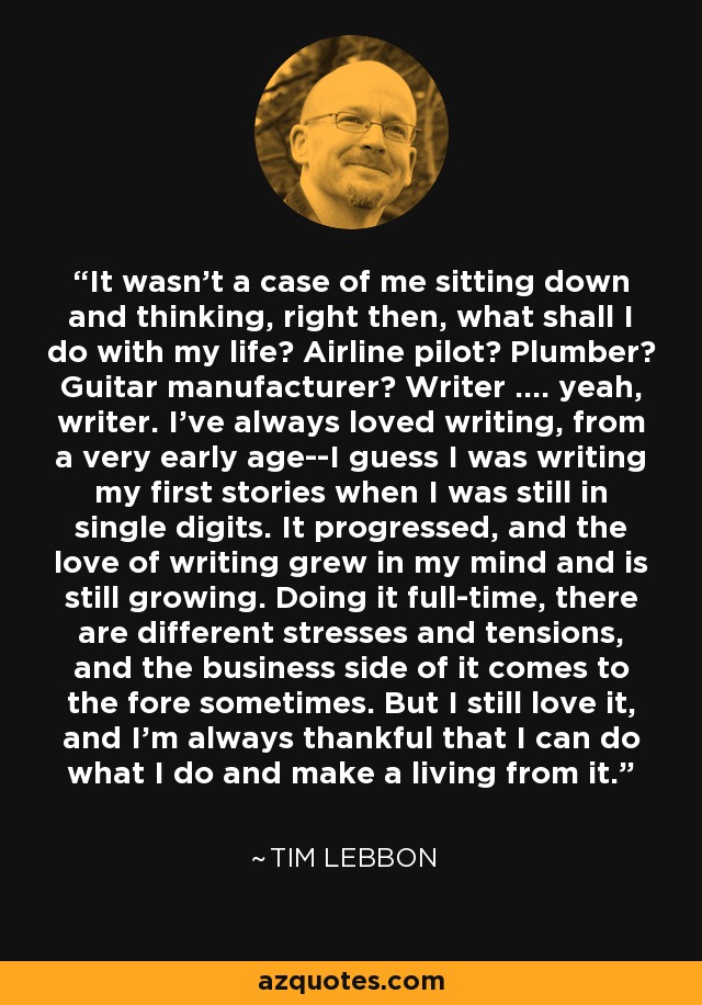 It wasn't a case of me sitting down and thinking, right then, what shall I do with my life? Airline pilot? Plumber? Guitar manufacturer? Writer .... yeah, writer. I've always loved writing, from a very early age--I guess I was writing my first stories when I was still in single digits. It progressed, and the love of writing grew in my mind and is still growing. Doing it full-time, there are different stresses and tensions, and the business side of it comes to the fore sometimes. But I still love it, and I'm always thankful that I can do what I do and make a living from it. - Tim Lebbon