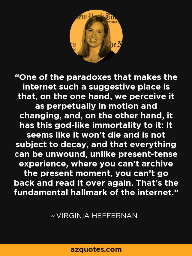 One of the paradoxes that makes the internet such a suggestive place is that, on the one hand, we perceive it as perpetually in motion and changing, and, on the other hand, it has this god-like immortality to it: It seems like it won't die and is not subject to decay, and that everything can be unwound, unlike present-tense experience, where you can't archive the present moment, you can't go back and read it over again. That's the fundamental hallmark of the internet. - Virginia Heffernan