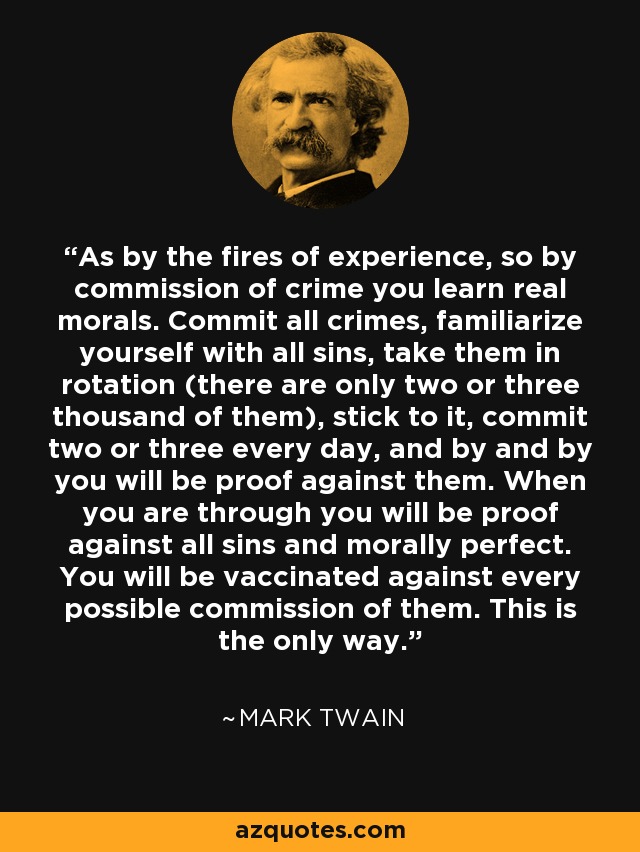 As by the fires of experience, so by commission of crime you learn real morals. Commit all crimes, familiarize yourself with all sins, take them in rotation (there are only two or three thousand of them), stick to it, commit two or three every day, and by and by you will be proof against them. When you are through you will be proof against all sins and morally perfect. You will be vaccinated against every possible commission of them. This is the only way. - Mark Twain