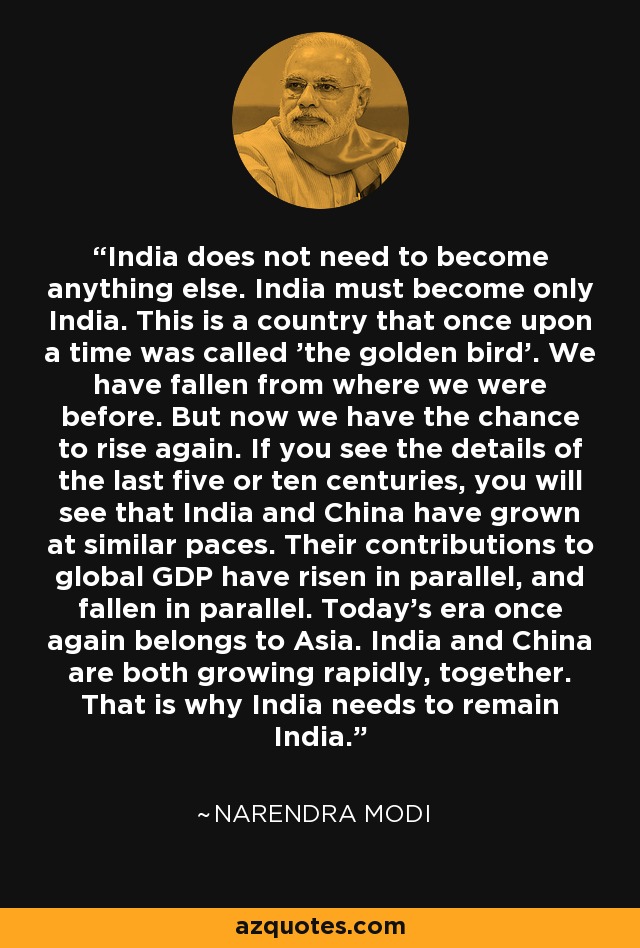 India does not need to become anything else. India must become only India. This is a country that once upon a time was called 'the golden bird'. We have fallen from where we were before. But now we have the chance to rise again. If you see the details of the last five or ten centuries, you will see that India and China have grown at similar paces. Their contributions to global GDP have risen in parallel, and fallen in parallel. Today's era once again belongs to Asia. India and China are both growing rapidly, together. That is why India needs to remain India. - Narendra Modi