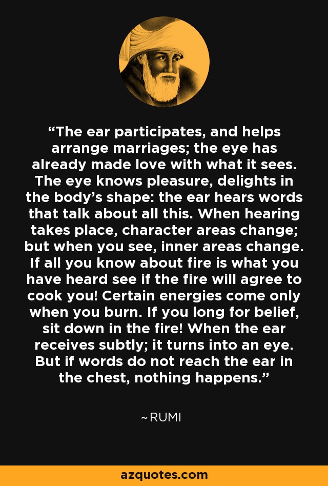 The ear participates, and helps arrange marriages; the eye has already made love with what it sees. The eye knows pleasure, delights in the body's shape: the ear hears words that talk about all this. When hearing takes place, character areas change; but when you see, inner areas change. If all you know about fire is what you have heard see if the fire will agree to cook you! Certain energies come only when you burn. If you long for belief, sit down in the fire! When the ear receives subtly; it turns into an eye. But if words do not reach the ear in the chest, nothing happens. - Rumi