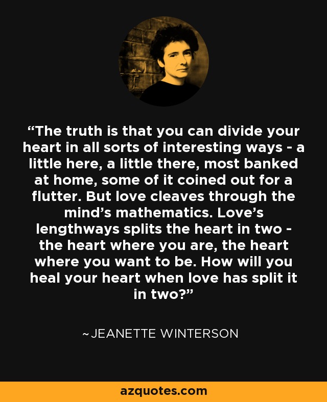 The truth is that you can divide your heart in all sorts of interesting ways - a little here, a little there, most banked at home, some of it coined out for a flutter. But love cleaves through the mind's mathematics. Love's lengthways splits the heart in two - the heart where you are, the heart where you want to be. How will you heal your heart when love has split it in two? - Jeanette Winterson