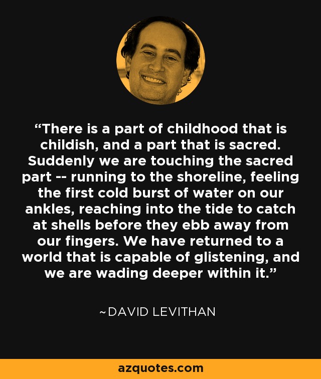 There is a part of childhood that is childish, and a part that is sacred. Suddenly we are touching the sacred part -- running to the shoreline, feeling the first cold burst of water on our ankles, reaching into the tide to catch at shells before they ebb away from our fingers. We have returned to a world that is capable of glistening, and we are wading deeper within it. - David Levithan