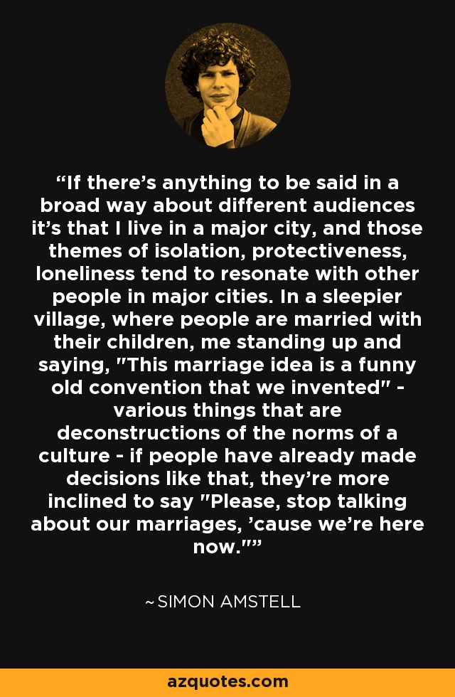 If there's anything to be said in a broad way about different audiences it's that I live in a major city, and those themes of isolation, protectiveness, loneliness tend to resonate with other people in major cities. In a sleepier village, where people are married with their children, me standing up and saying, 