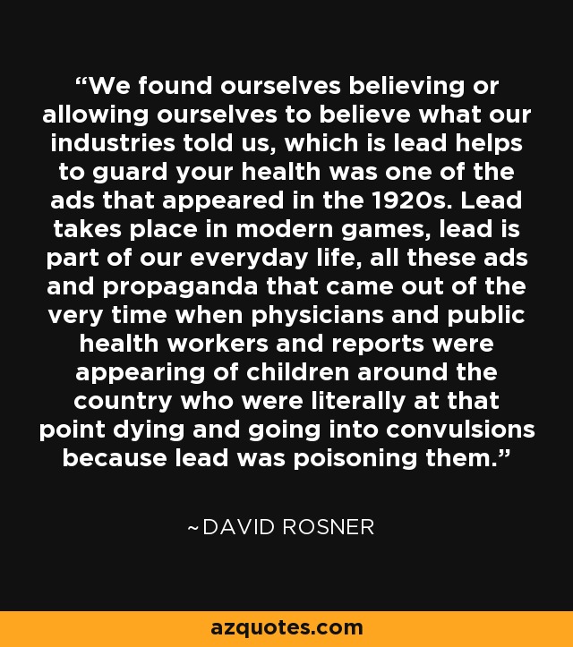 We found ourselves believing or allowing ourselves to believe what our industries told us, which is lead helps to guard your health was one of the ads that appeared in the 1920s. Lead takes place in modern games, lead is part of our everyday life, all these ads and propaganda that came out of the very time when physicians and public health workers and reports were appearing of children around the country who were literally at that point dying and going into convulsions because lead was poisoning them. - David Rosner