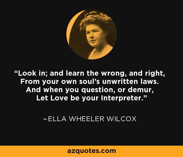 Look in; and learn the wrong, and right, From your own soul's unwritten laws. And when you question, or demur, Let Love be your Interpreter. - Ella Wheeler Wilcox