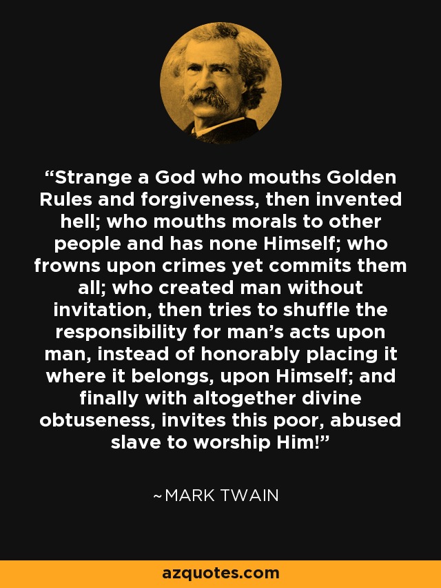 Strange a God who mouths Golden Rules and forgiveness, then invented hell; who mouths morals to other people and has none Himself; who frowns upon crimes yet commits them all; who created man without invitation, then tries to shuffle the responsibility for man's acts upon man, instead of honorably placing it where it belongs, upon Himself; and finally with altogether divine obtuseness, invites this poor, abused slave to worship Him! - Mark Twain
