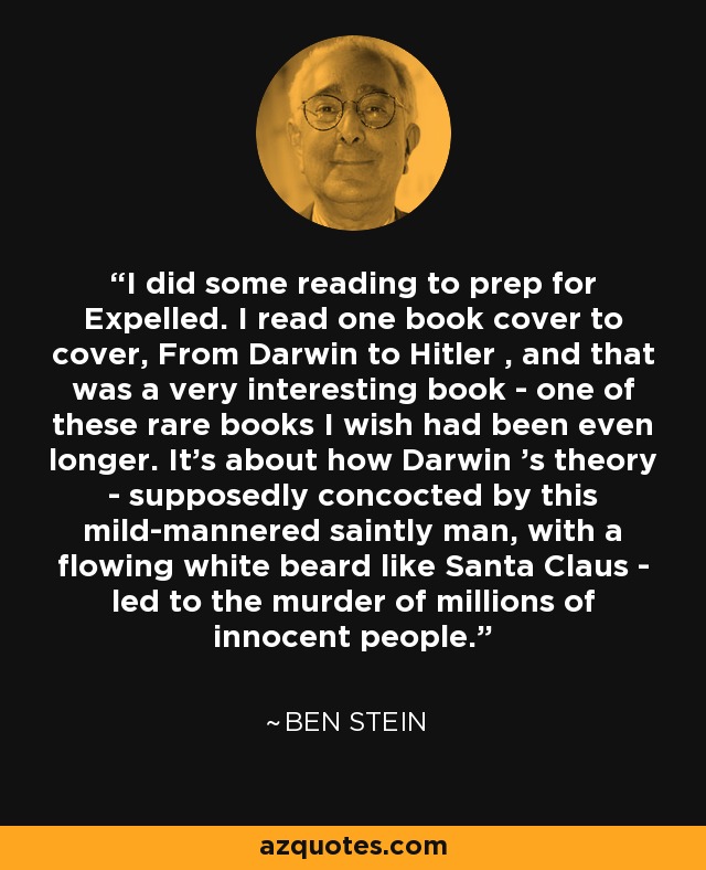 I did some reading to prep for Expelled. I read one book cover to cover, From Darwin to Hitler , and that was a very interesting book - one of these rare books I wish had been even longer. It's about how Darwin 's theory - supposedly concocted by this mild-mannered saintly man, with a flowing white beard like Santa Claus - led to the murder of millions of innocent people. - Ben Stein