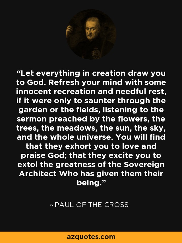 Let everything in creation draw you to God. Refresh your mind with some innocent recreation and needful rest, if it were only to saunter through the garden or the fields, listening to the sermon preached by the flowers, the trees, the meadows, the sun, the sky, and the whole universe. You will find that they exhort you to love and praise God; that they excite you to extol the greatness of the Sovereign Architect Who has given them their being. - Paul of the Cross