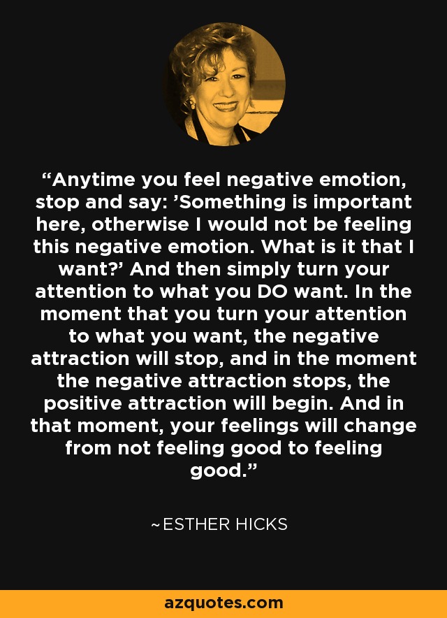 Anytime you feel negative emotion, stop and say: 'Something is important here, otherwise I would not be feeling this negative emotion. What is it that I want?' And then simply turn your attention to what you DO want. In the moment that you turn your attention to what you want, the negative attraction will stop, and in the moment the negative attraction stops, the positive attraction will begin. And in that moment, your feelings will change from not feeling good to feeling good. - Esther Hicks