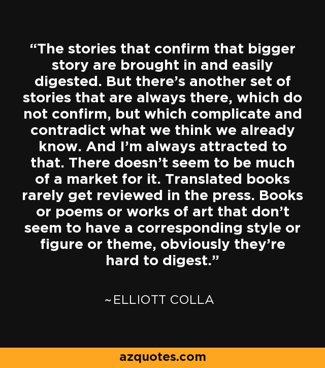 The stories that confirm that bigger story are brought in and easily digested. But there's another set of stories that are always there, which do not confirm, but which complicate and contradict what we think we already know. And I'm always attracted to that. There doesn't seem to be much of a market for it. Translated books rarely get reviewed in the press. Books or poems or works of art that don't seem to have a corresponding style or figure or theme, obviously they're hard to digest. - Elliott Colla