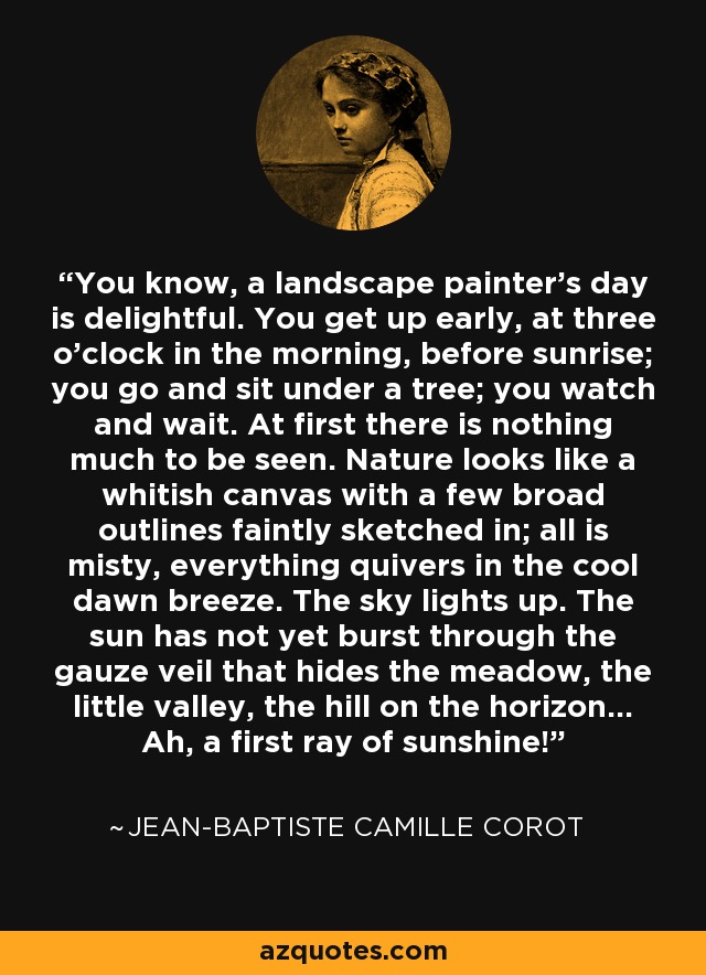 You know, a landscape painter's day is delightful. You get up early, at three o'clock in the morning, before sunrise; you go and sit under a tree; you watch and wait. At first there is nothing much to be seen. Nature looks like a whitish canvas with a few broad outlines faintly sketched in; all is misty, everything quivers in the cool dawn breeze. The sky lights up. The sun has not yet burst through the gauze veil that hides the meadow, the little valley, the hill on the horizon... Ah, a first ray of sunshine! - Jean-Baptiste Camille Corot