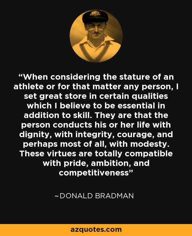 When considering the stature of an athlete or for that matter any person, I set great store in certain qualities which I believe to be essential in addition to skill. They are that the person conducts his or her life with dignity, with integrity, courage, and perhaps most of all, with modesty. These virtues are totally compatible with pride, ambition, and competitiveness - Donald Bradman