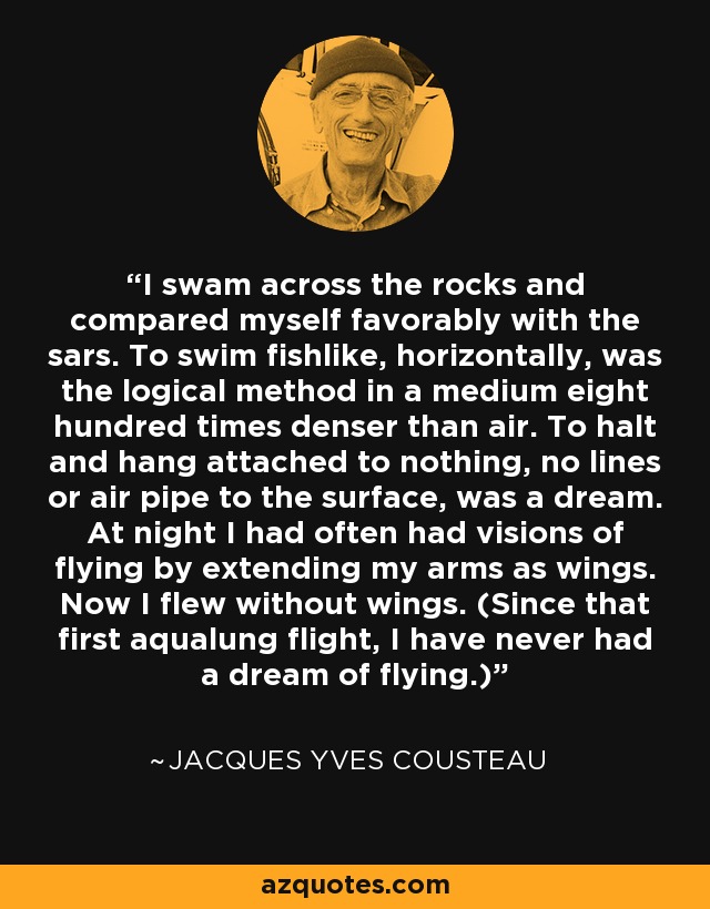 I swam across the rocks and compared myself favorably with the sars. To swim fishlike, horizontally, was the logical method in a medium eight hundred times denser than air. To halt and hang attached to nothing, no lines or air pipe to the surface, was a dream. At night I had often had visions of flying by extending my arms as wings. Now I flew without wings. (Since that first aqualung flight, I have never had a dream of flying.) - Jacques Yves Cousteau