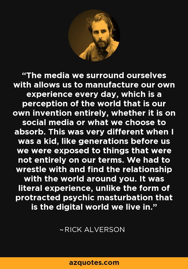 The media we surround ourselves with allows us to manufacture our own experience every day, which is a perception of the world that is our own invention entirely, whether it is on social media or what we choose to absorb. This was very different when I was a kid, like generations before us we were exposed to things that were not entirely on our terms. We had to wrestle with and find the relationship with the world around you. It was literal experience, unlike the form of protracted psychic masturbation that is the digital world we live in. - Rick Alverson