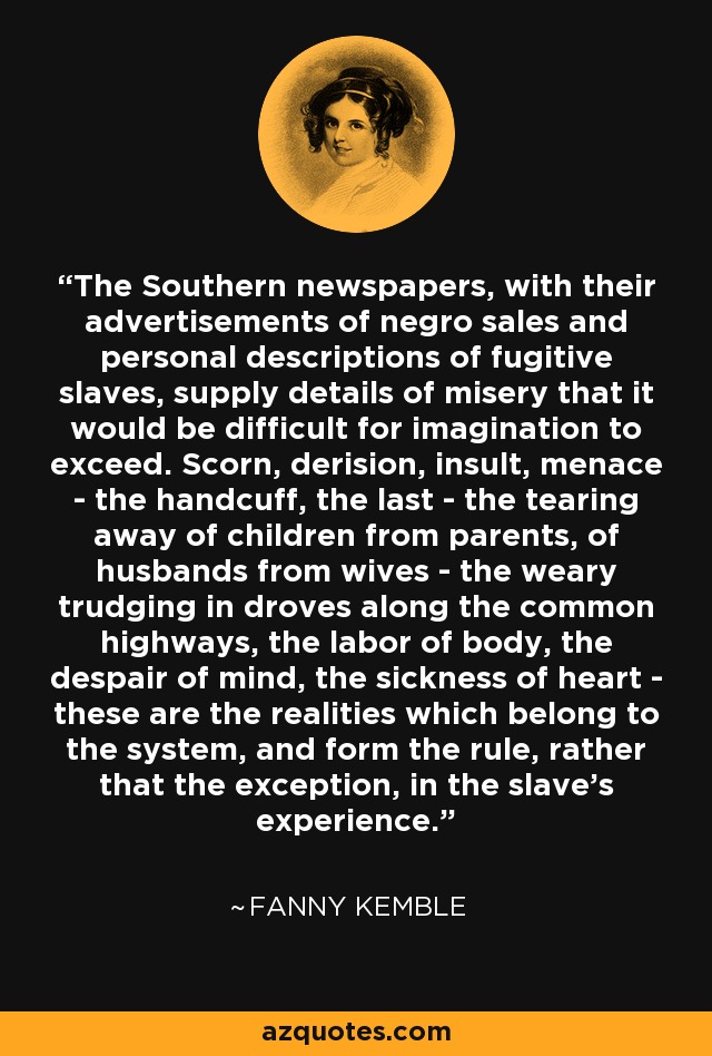 The Southern newspapers, with their advertisements of negro sales and personal descriptions of fugitive slaves, supply details of misery that it would be difficult for imagination to exceed. Scorn, derision, insult, menace - the handcuff, the last - the tearing away of children from parents, of husbands from wives - the weary trudging in droves along the common highways, the labor of body, the despair of mind, the sickness of heart - these are the realities which belong to the system, and form the rule, rather that the exception, in the slave's experience. - Fanny Kemble