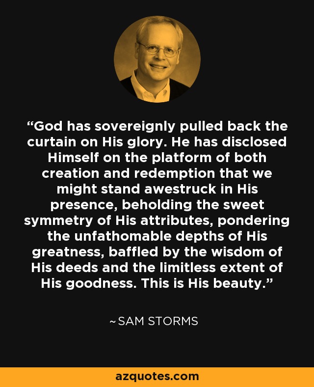 God has sovereignly pulled back the curtain on His glory. He has disclosed Himself on the platform of both creation and redemption that we might stand awestruck in His presence, beholding the sweet symmetry of His attributes, pondering the unfathomable depths of His greatness, baffled by the wisdom of His deeds and the limitless extent of His goodness. This is His beauty. - Sam Storms