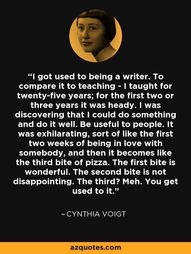 I got used to being a writer. To compare it to teaching - I taught for twenty-five years; for the first two or three years it was heady. I was discovering that I could do something and do it well. Be useful to people. It was exhilarating, sort of like the first two weeks of being in love with somebody, and then it becomes like the third bite of pizza. The first bite is wonderful. The second bite is not disappointing. The third? Meh. You get used to it. - Cynthia Voigt