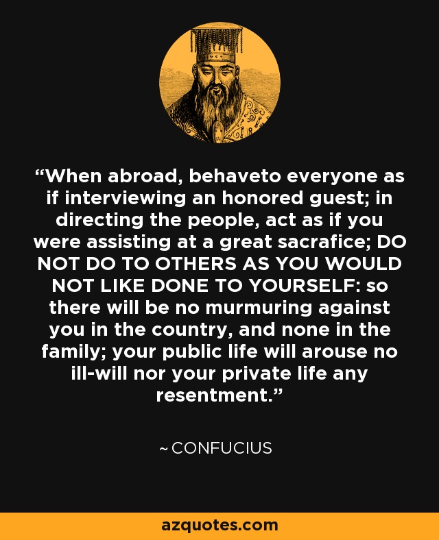 When abroad, behaveto everyone as if interviewing an honored guest; in directing the people, act as if you were assisting at a great sacrafice; DO NOT DO TO OTHERS AS YOU WOULD NOT LIKE DONE TO YOURSELF: so there will be no murmuring against you in the country, and none in the family; your public life will arouse no ill-will nor your private life any resentment. - Confucius