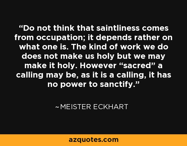 Do not think that saintliness comes from occupation; it depends rather on what one is. The kind of work we do does not make us holy but we may make it holy. However “sacred” a calling may be, as it is a calling, it has no power to sanctify. - Meister Eckhart