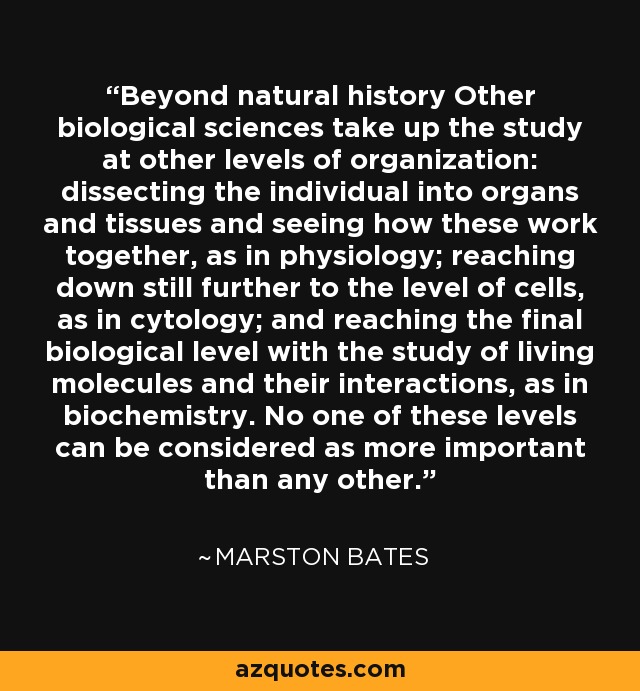 Beyond natural history Other biological sciences take up the study at other levels of organization: dissecting the individual into organs and tissues and seeing how these work together, as in physiology; reaching down still further to the level of cells, as in cytology; and reaching the final biological level with the study of living molecules and their interactions, as in biochemistry. No one of these levels can be considered as more important than any other. - Marston Bates