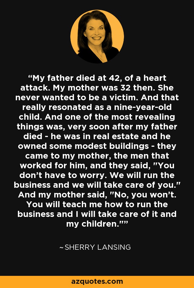 My father died at 42, of a heart attack. My mother was 32 then. She never wanted to be a victim. And that really resonated as a nine-year-old child. And one of the most revealing things was, very soon after my father died - he was in real estate and he owned some modest buildings - they came to my mother, the men that worked for him, and they said, 