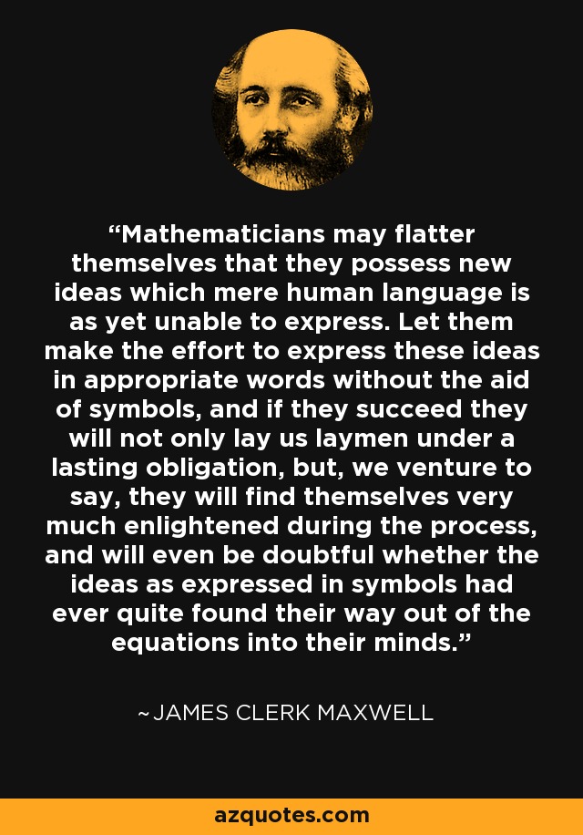Mathematicians may flatter themselves that they possess new ideas which mere human language is as yet unable to express. Let them make the effort to express these ideas in appropriate words without the aid of symbols, and if they succeed they will not only lay us laymen under a lasting obligation, but, we venture to say, they will find themselves very much enlightened during the process, and will even be doubtful whether the ideas as expressed in symbols had ever quite found their way out of the equations into their minds. - James Clerk Maxwell
