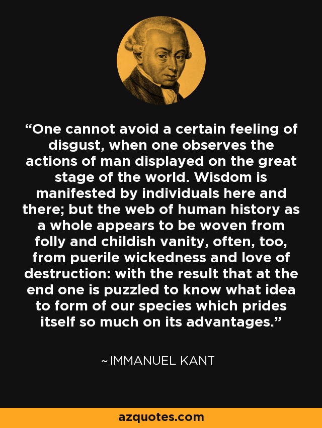 One cannot avoid a certain feeling of disgust, when one observes the actions of man displayed on the great stage of the world. Wisdom is manifested by individuals here and there; but the web of human history as a whole appears to be woven from folly and childish vanity, often, too, from puerile wickedness and love of destruction: with the result that at the end one is puzzled to know what idea to form of our species which prides itself so much on its advantages. - Immanuel Kant