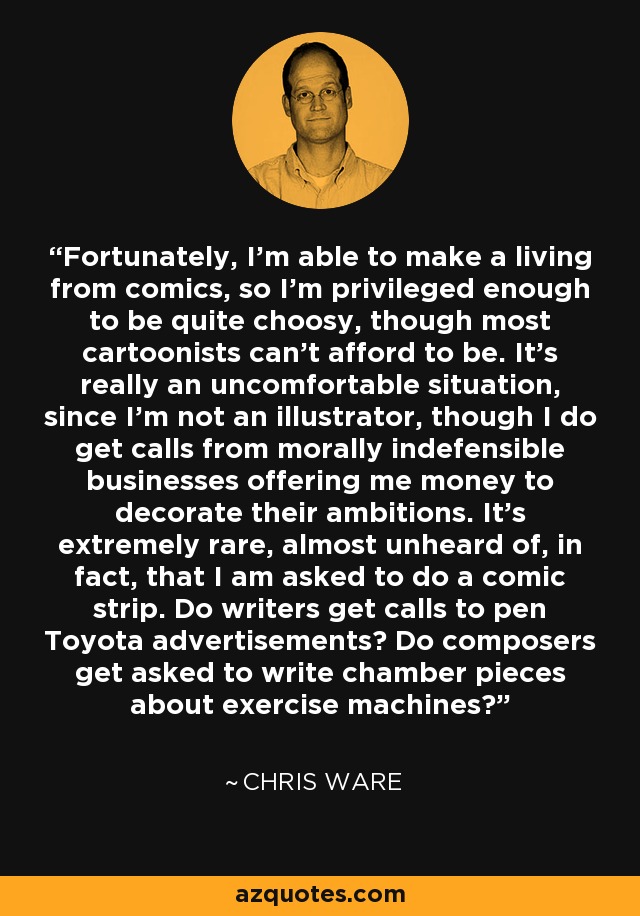 Fortunately, I'm able to make a living from comics, so I'm privileged enough to be quite choosy, though most cartoonists can't afford to be. It's really an uncomfortable situation, since I'm not an illustrator, though I do get calls from morally indefensible businesses offering me money to decorate their ambitions. It's extremely rare, almost unheard of, in fact, that I am asked to do a comic strip. Do writers get calls to pen Toyota advertisements? Do composers get asked to write chamber pieces about exercise machines? - Chris Ware