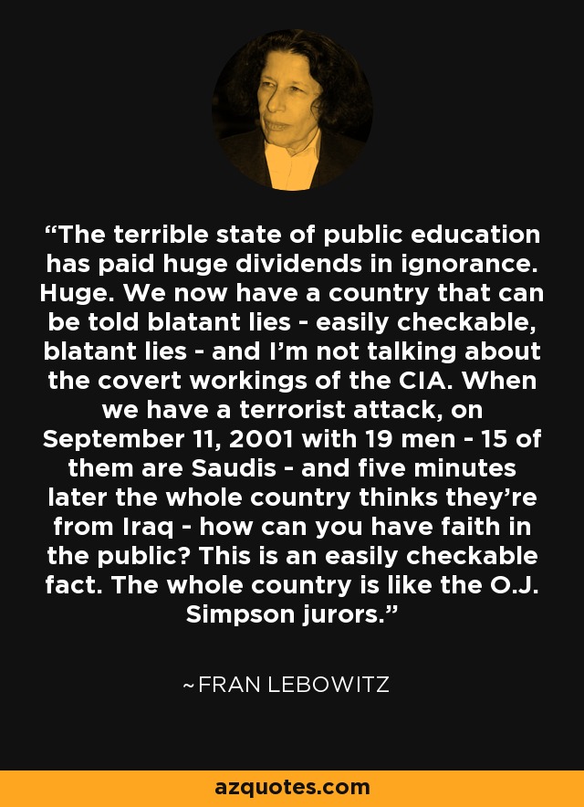 The terrible state of public education has paid huge dividends in ignorance. Huge. We now have a country that can be told blatant lies - easily checkable, blatant lies - and I'm not talking about the covert workings of the CIA. When we have a terrorist attack, on September 11, 2001 with 19 men - 15 of them are Saudis - and five minutes later the whole country thinks they're from Iraq - how can you have faith in the public? This is an easily checkable fact. The whole country is like the O.J. Simpson jurors. - Fran Lebowitz