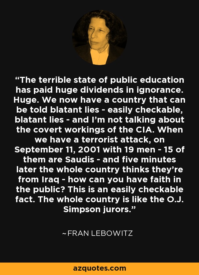 The terrible state of public education has paid huge dividends in ignorance. Huge. We now have a country that can be told blatant lies - easily checkable, blatant lies - and I'm not talking about the covert workings of the CIA. When we have a terrorist attack, on September 11, 2001 with 19 men - 15 of them are Saudis - and five minutes later the whole country thinks they're from Iraq - how can you have faith in the public? This is an easily checkable fact. The whole country is like the O.J. Simpson jurors. - Fran Lebowitz