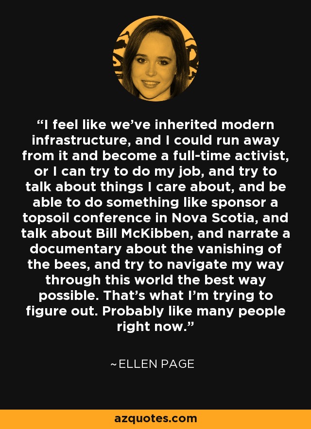 I feel like we've inherited modern infrastructure, and I could run away from it and become a full-time activist, or I can try to do my job, and try to talk about things I care about, and be able to do something like sponsor a topsoil conference in Nova Scotia, and talk about Bill McKibben, and narrate a documentary about the vanishing of the bees, and try to navigate my way through this world the best way possible. That's what I'm trying to figure out. Probably like many people right now. - Ellen Page
