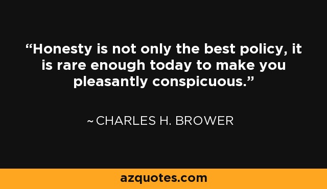 Honesty is not only the best policy, it is rare enough today to make you pleasantly conspicuous. - Charles H. Brower