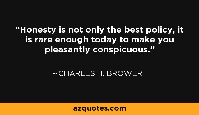 Honesty is not only the best policy, it is rare enough today to make you pleasantly conspicuous. - Charles H. Brower