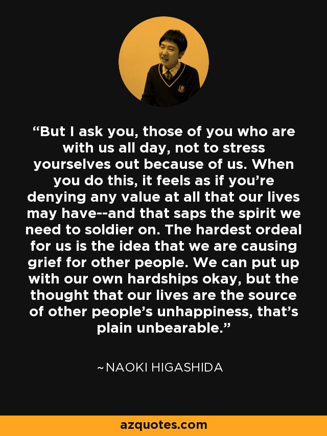 But I ask you, those of you who are with us all day, not to stress yourselves out because of us. When you do this, it feels as if you're denying any value at all that our lives may have--and that saps the spirit we need to soldier on. The hardest ordeal for us is the idea that we are causing grief for other people. We can put up with our own hardships okay, but the thought that our lives are the source of other people's unhappiness, that's plain unbearable. - Naoki Higashida