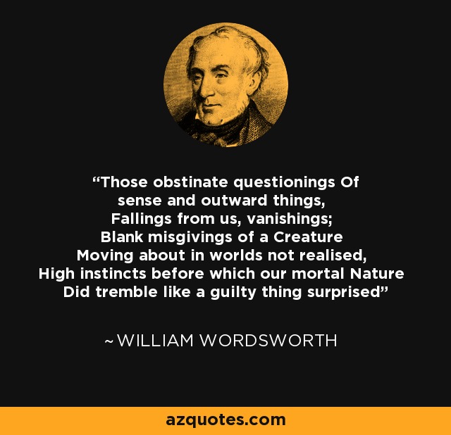 Those obstinate questionings Of sense and outward things, Fallings from us, vanishings; Blank misgivings of a Creature Moving about in worlds not realised, High instincts before which our mortal Nature Did tremble like a guilty thing surprised - William Wordsworth