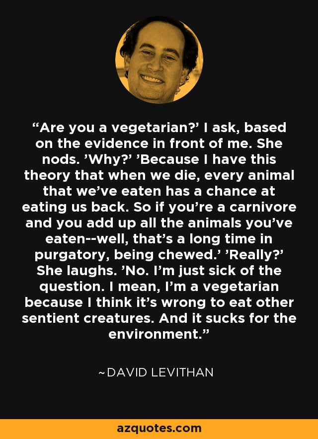 Are you a vegetarian?' I ask, based on the evidence in front of me. She nods. 'Why?' 'Because I have this theory that when we die, every animal that we've eaten has a chance at eating us back. So if you're a carnivore and you add up all the animals you've eaten--well, that's a long time in purgatory, being chewed.' 'Really?' She laughs. 'No. I'm just sick of the question. I mean, I'm a vegetarian because I think it's wrong to eat other sentient creatures. And it sucks for the environment. - David Levithan