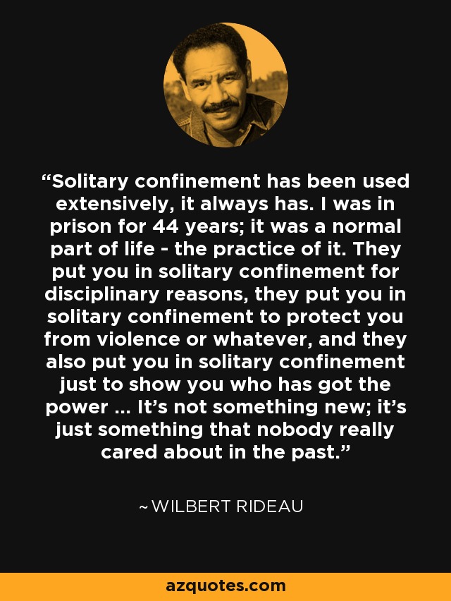 Solitary confinement has been used extensively, it always has. I was in prison for 44 years; it was a normal part of life - the practice of it. They put you in solitary confinement for disciplinary reasons, they put you in solitary confinement to protect you from violence or whatever, and they also put you in solitary confinement just to show you who has got the power ... It's not something new; it's just something that nobody really cared about in the past. - Wilbert Rideau