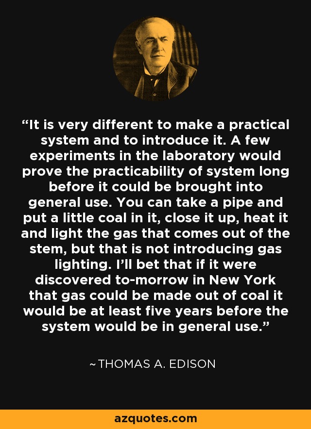 It is very different to make a practical system and to introduce it. A few experiments in the laboratory would prove the practicability of system long before it could be brought into general use. You can take a pipe and put a little coal in it, close it up, heat it and light the gas that comes out of the stem, but that is not introducing gas lighting. I'll bet that if it were discovered to-morrow in New York that gas could be made out of coal it would be at least five years before the system would be in general use. - Thomas A. Edison