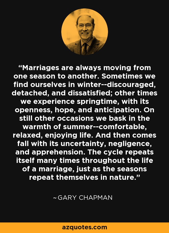 Marriages are always moving from one season to another. Sometimes we find ourselves in winter--discouraged, detached, and dissatisfied; other times we experience springtime, with its openness, hope, and anticipation. On still other occasions we bask in the warmth of summer--comfortable, relaxed, enjoying life. And then comes fall with its uncertainty, negligence, and apprehension. The cycle repeats itself many times throughout the life of a marriage, just as the seasons repeat themselves in nature. - Gary Chapman