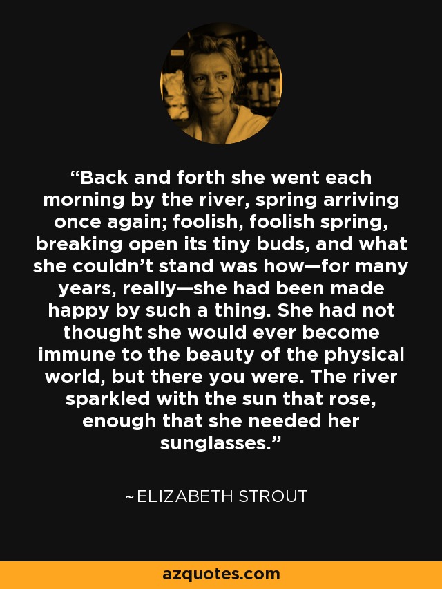 Back and forth she went each morning by the river, spring arriving once again; foolish, foolish spring, breaking open its tiny buds, and what she couldn’t stand was how—for many years, really—she had been made happy by such a thing. She had not thought she would ever become immune to the beauty of the physical world, but there you were. The river sparkled with the sun that rose, enough that she needed her sunglasses. - Elizabeth Strout