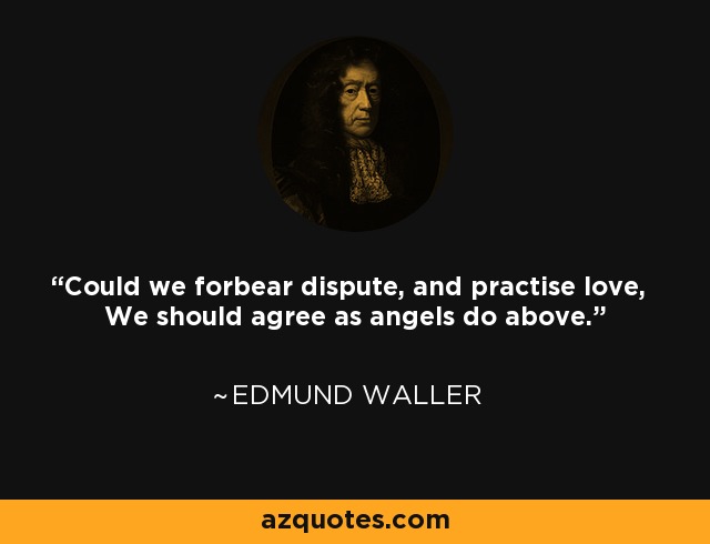 Could we forbear dispute, and practise love, We should agree as angels do above. - Edmund Waller