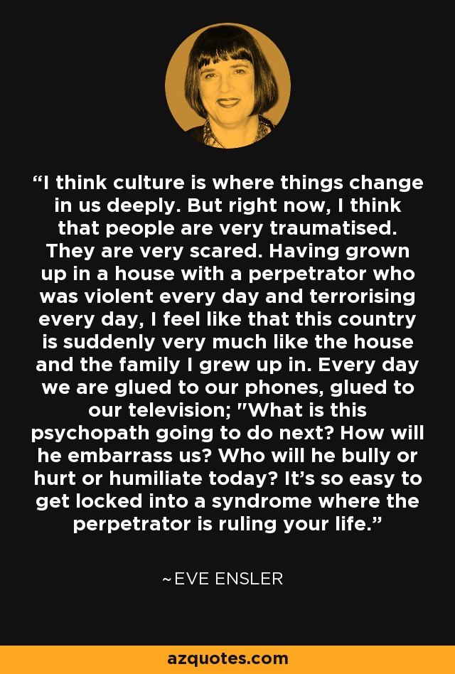 I think culture is where things change in us deeply. But right now, I think that people are very traumatised. They are very scared. Having grown up in a house with a perpetrator who was violent every day and terrorising every day, I feel like that this country is suddenly very much like the house and the family I grew up in. Every day we are glued to our phones, glued to our television; 