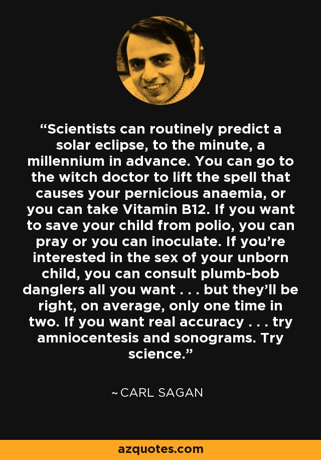 Scientists can routinely predict a solar eclipse, to the minute, a millennium in advance. You can go to the witch doctor to lift the spell that causes your pernicious anaemia, or you can take Vitamin B12. If you want to save your child from polio, you can pray or you can inoculate. If you're interested in the sex of your unborn child, you can consult plumb-bob danglers all you want . . . but they'll be right, on average, only one time in two. If you want real accuracy . . . try amniocentesis and sonograms. Try science. - Carl Sagan