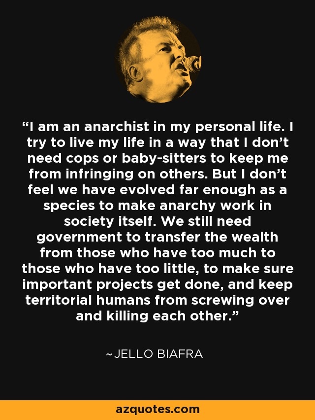 I am an anarchist in my personal life. I try to live my life in a way that I don't need cops or baby-sitters to keep me from infringing on others. But I don't feel we have evolved far enough as a species to make anarchy work in society itself. We still need government to transfer the wealth from those who have too much to those who have too little, to make sure important projects get done, and keep territorial humans from screwing over and killing each other. - Jello Biafra