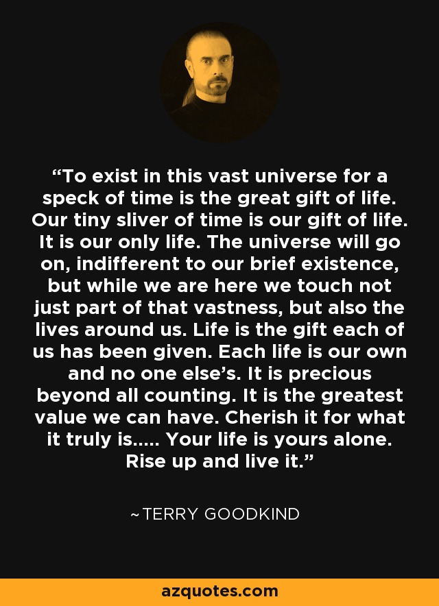 To exist in this vast universe for a speck of time is the great gift of life. Our tiny sliver of time is our gift of life. It is our only life. The universe will go on, indifferent to our brief existence, but while we are here we touch not just part of that vastness, but also the lives around us. Life is the gift each of us has been given. Each life is our own and no one else's. It is precious beyond all counting. It is the greatest value we can have. Cherish it for what it truly is..... Your life is yours alone. Rise up and live it. - Terry Goodkind