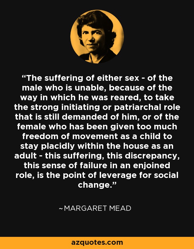 The suffering of either sex - of the male who is unable, because of the way in which he was reared, to take the strong initiating or patriarchal role that is still demanded of him, or of the female who has been given too much freedom of movement as a child to stay placidly within the house as an adult - this suffering, this discrepancy, this sense of failure in an enjoined role, is the point of leverage for social change. - Margaret Mead