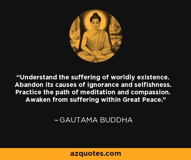 Understand the suffering of worldly existence. Abandon its causes of ignorance and selfishness. Practice the path of meditation and compassion. Awaken from suffering within Great Peace. - Gautama Buddha
